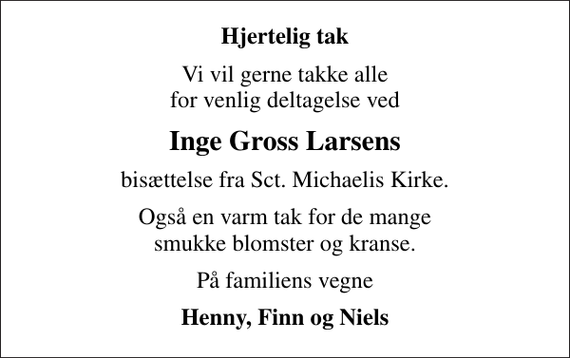 <p>Hjertelig tak<br />Vi vil gerne takke alle for venlig deltagelse ved<br />Inge Gross Larsens<br />bisættelse fra Sct. Michaelis Kirke.<br />Også en varm tak for de mange smukke blomster og kranse.<br />På familiens vegne<br />Henny, Finn og Niels</p>