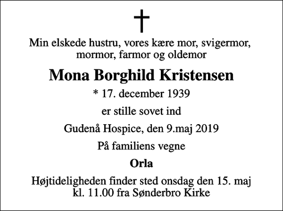 <p>Min elskede hustru, vores kære mor, svigermor, mormor, farmor og oldemor<br />Mona Borghild Kristensen<br />* 17. december 1939<br />er stille sovet ind<br />Gudenå Hospice, den 9.maj 2019<br />På familiens vegne<br />Orla<br />Højtideligheden finder sted onsdag den 15. maj kl. 11.00 fra Sønderbro Kirke</p>