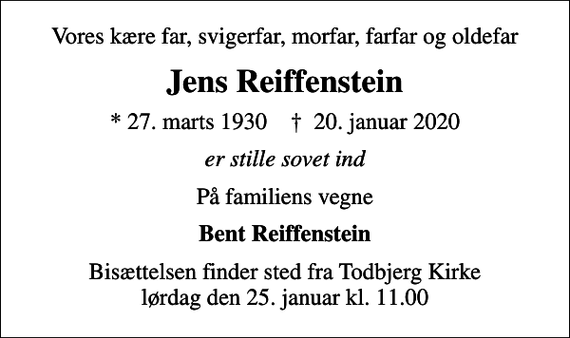 <p>Vores kære far, svigerfar, morfar, farfar og oldefar<br />Jens Reiffenstein<br />* 27. marts 1930 ✝ 20. januar 2020<br />er stille sovet ind<br />På familiens vegne<br />Bent Reiffenstein<br />Bisættelsen finder sted fra Todbjerg Kirke lørdag den 25. januar kl. 11.00</p>