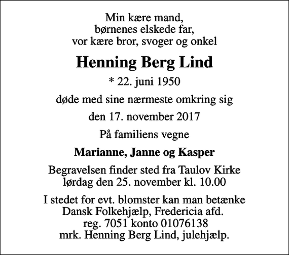 <p>Min kære mand, børnenes elskede far, vor kære bror, svoger og onkel<br />Henning Berg Lind<br />* 22. juni 1950<br />døde med sine nærmeste omkring sig<br />den 17. november 2017<br />På familiens vegne<br />Marianne, Janne og Kasper<br />Begravelsen finder sted fra Taulov Kirke lørdag den 25. november kl. 10.00<br />I stedet for evt. blomster kan man betænke Dansk Folkehjælp, Fredericia afd. reg. 7051 konto 01076138 mrk. Henning Berg Lind, julehjælp.</p>