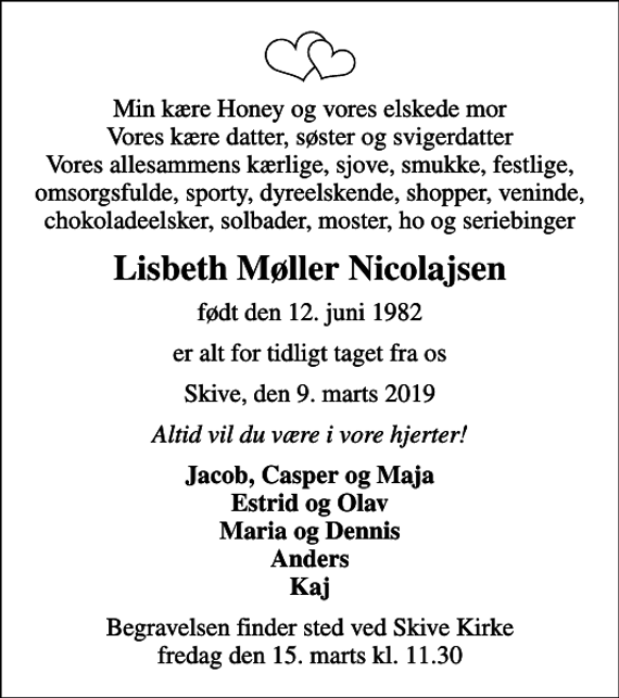<p>Min kære Honey og vores elskede mor Vores kære datter, søster og svigerdatter Vores allesammens kærlige, sjove, smukke, festlige, omsorgsfulde, sporty, dyreelskende, shopper, veninde, chokoladeelsker, solbader, moster, ho og seriebinger<br />Lisbeth Møller Nicolajsen<br />født den 12. juni 1982<br />er alt for tidligt taget fra os<br />Skive, den 9. marts 2019<br />Altid vil du være i vore hjerter!<br />Jacob, Casper og Maja Estrid og Olav Maria og Dennis Anders Kaj<br />Begravelsen finder sted ved Skive Kirke fredag den 15. marts kl. 11.30</p>