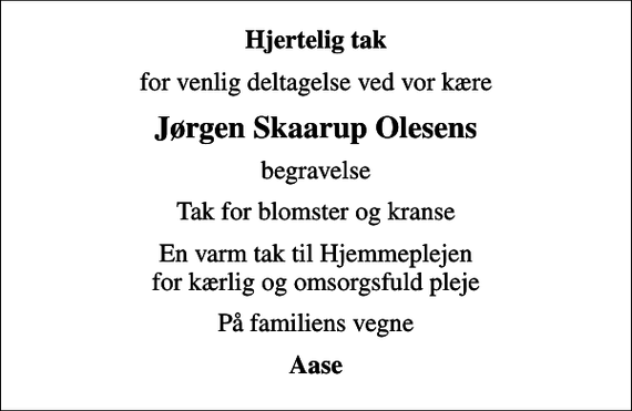 <p>Hjertelig tak<br />for venlig deltagelse ved vor kære<br />Jørgen Skaarup Olesens<br />begravelse<br />Tak for blomster og kranse<br />En varm tak til Hjemmeplejen for kærlig og omsorgsfuld pleje<br />På familiens vegne<br />Aase</p>