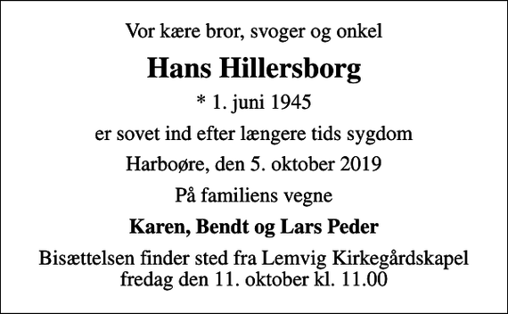 <p>Vor kære bror, svoger og onkel<br />Hans Hillersborg<br />* 1. juni 1945<br />er sovet ind efter længere tids sygdom<br />Harboøre, den 5. oktober 2019<br />På familiens vegne<br />Karen, Bendt og Lars Peder<br />Bisættelsen finder sted fra Lemvig Kirkegårdskapel fredag den 11. oktober kl. 11.00</p>
