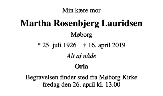 <p>Min kære mor<br />Martha Rosenbjerg Lauridsen<br />Møborg<br />* 25. juli 1926 ✝ 16. april 2019<br />Alt af nåde<br />Orla<br />Begravelsen finder sted fra Møborg Kirke fredag den 26. april kl. 13.00</p>