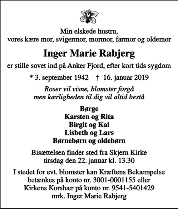 <p>Min elskede hustru, vores kære mor, svigermor, mormor, farmor og oldemor<br />Inger Marie Rabjerg<br />er stille sovet ind på Anker Fjord, efter kort tids sygdom<br />* 3. september 1942 ✝ 16. januar 2019<br />Roser vil visne, blomster forgå men kærligheden til dig vil altid bestå<br />Børge Karsten og Rita Birgit og Kai Lisbeth og Lars Børnebørn og oldebørn<br />Bisættelsen finder sted fra Skjern Kirke tirsdag den 22. januar kl. 13.30<br />I stedet for evt. blomster kan man betænke<br />Kræftens Bekæmpelse reg.3001konto0001155mrk. Inger Marie<br />Rabjerg<br />I stedet for evt. blomster kan Kræftens Bekæmpelse betænkes på konto nr. 3001-0001155 eller Kirkens Korshær på konto nr. 9541-5401429 mrk. Inger Marie Rabjerg</p>