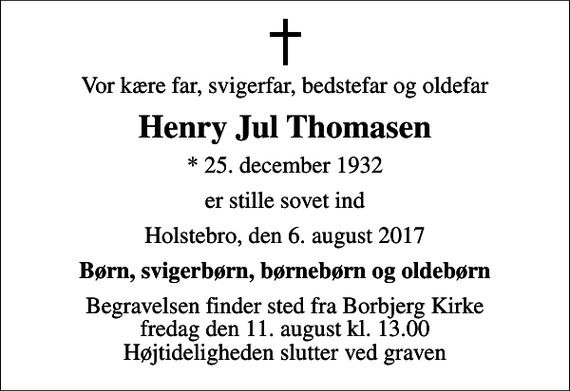 <p>Vor kære far, svigerfar, bedstefar og oldefar<br />Henry Jul Thomasen<br />* 25. december 1932<br />er stille sovet ind<br />Holstebro, den 6. august 2017<br />Børn, svigerbørn, børnebørn og oldebørn<br />Begravelsen finder sted fra Borbjerg Kirke fredag den 11. august kl. 13.00 Højtideligheden slutter ved graven</p>