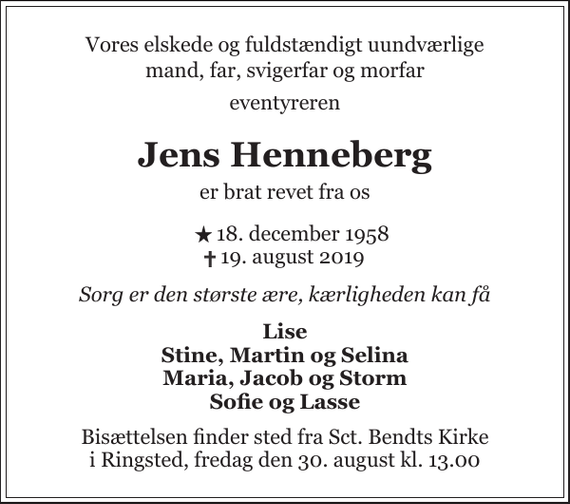 <p>Vores elskede og fuldstændigt uundværlige mand, far, svigerfar og morfar<br />eventyreren<br />Jens Henneberg<br />er brat revet fra os<br />* 18. december 1958<br />✝ 19. august 2019<br />Sorg er den største ære, kærligheden kan få<br />Lise Stine, Martin og Selina Maria, Jacob og Storm Sofie og Lasse<br />Bisættelsen finder sted fra Sct. Bendts Kirke i Ringsted, fredag den 30. august kl. 13.00</p>