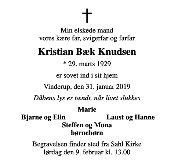 <p>Min elskede mand vores kære far, svigerfar og farfar<br />Kristian Bæk Knudsen<br />* 29. marts 1929<br />er sovet ind i sit hjem<br />Vinderup, den 31. januar 2019<br />Dåbens lys er tændt, når livet slukkes<br />Marie<br />Bjarne og Elin<br />Laust og Hanne<br />Begravelsen finder sted fra Sahl Kirke lørdag den 9. februar kl. 13.00</p>