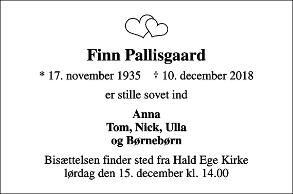<p>Finn Pallisgaard<br />* 17. november 1935 ✝ 10. december 2018<br />er stille sovet ind<br />Anna Tom, Nick, Ulla og Børnebørn<br />Bisættelsen finder sted fra Hald Ege Kirke lørdag den 15. december kl. 14.00</p>