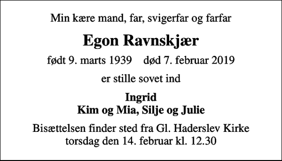 <p>Min kære mand, far, svigerfar og farfar<br />Egon Ravnskjær<br />født 9. marts 1939 død 7. februar 2019<br />er stille sovet ind<br />Ingrid Kim og Mia, Silje og Julie<br />Bisættelsen finder sted fra Gl. Haderslev Kirke torsdag den 14. februar kl. 12.30</p>
