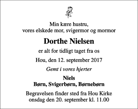 <p>Min kære hustru, vores elskede mor, svigermor og mormor<br />Dorthe Nielsen<br />er alt for tidligt taget fra os<br />Hou, den 12. september 2017<br />Gemt i vores hjerter<br />Niels Børn, Svigerbørn, Børnebørn<br />Begravelsen finder sted fra Hou Kirke onsdag den 20. september kl. 11.00</p>