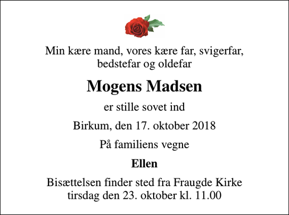 <p>Min kære mand, vores kære far, svigerfar, bedstefar og oldefar<br />Mogens Madsen<br />er stille sovet ind<br />Birkum, den 17. oktober 2018<br />På familiens vegne<br />Ellen<br />Bisættelsen finder sted fra Fraugde Kirke tirsdag den 23. oktober kl. 11.00</p>