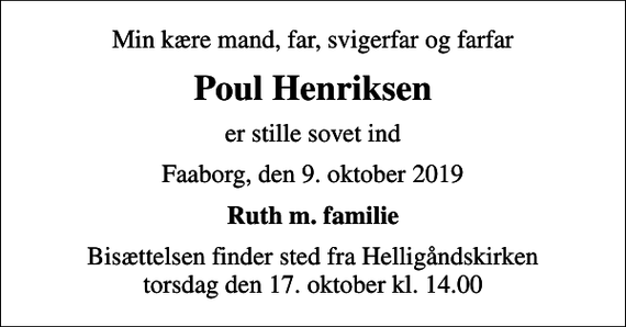 <p>Min kære mand, far, svigerfar og farfar<br />Poul Henriksen<br />er stille sovet ind<br />Faaborg, den 9. oktober 2019<br />Ruth m. familie<br />Bisættelsen finder sted fra Helligåndskirken torsdag den 17. oktober kl. 14.00</p>