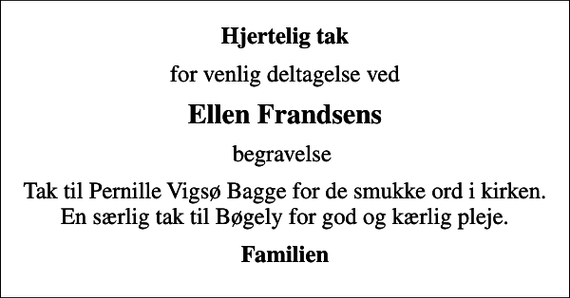 <p>Hjertelig tak<br />for venlig deltagelse ved<br />Ellen Frandsens<br />begravelse<br />Tak til Pernille Vigsø Bagge for de smukke ord i kirken. En særlig tak til Bøgely for god og kærlig pleje.<br />Familien</p>
