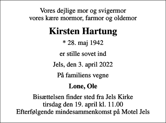 <p>Vores dejlige mor og svigermor vores kære mormor, farmor og oldemor<br />Kirsten Hartung<br />* 28. maj 1942<br />er stille sovet ind<br />Jels, den 3. april 2022<br />På familiens vegne<br />Lone, Ole<br />Bisættelsen finder sted fra Jels Kirke tirsdag den 19. april kl. 11.00 Efterfølgende mindesammenkomst på Motel Jels</p>