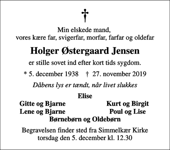 <p>Min elskede mand, vores kære far, svigerfar, morfar, farfar og oldefar<br />Holger Østergaard Jensen<br />er stille sovet ind efter kort tids sygdom.<br />* 5. december 1938 ✝ 27. november 2019<br />Dåbens lys er tændt, når livet slukkes<br />Elise<br />Gitte og Bjarne<br />Kurt og Birgit<br />Lene og Bjarne<br />Poul og Lise<br />Begravelsen finder sted fra Simmelkær Kirke torsdag den 5. december kl. 12.30</p>
