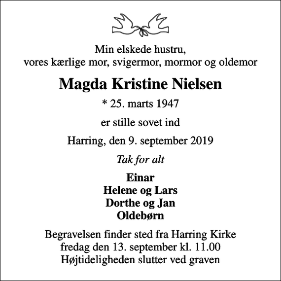 <p>Min elskede hustru, vores kærlige mor, svigermor, mormor og oldemor<br />Magda Kristine Nielsen<br />* 25. marts 1947<br />er stille sovet ind<br />Harring, den 9. september 2019<br />Tak for alt<br />Einar Helene og Lars Dorthe og Jan Oldebørn<br />Begravelsen finder sted fra Harring Kirke fredag den 13. september kl. 11.00 Højtideligheden slutter ved graven</p>