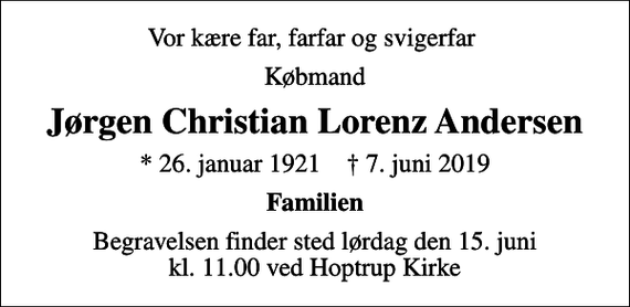 <p>Vor kære far, farfar og svigerfar<br />Købmand<br />Jørgen Christian Lorenz Andersen<br />* 26. januar 1921 ✝ 7. juni 2019<br />Familien<br />Begravelsen finder sted lørdag den 15. juni kl. 11.00 ved Hoptrup Kirke</p>