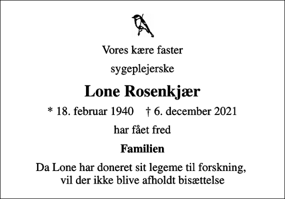 <p>Vores kære faster<br />sygeplejerske<br />Lone Rosenkjær<br />* 18. februar 1940 ✝ 6. december 2021<br />har fået fred<br />Familien<br />Da Lone har doneret sit legeme til forskning, vil der ikke blive afholdt bisættelse</p>