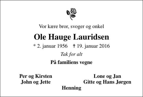 <p>Vor kære bror, svoger og onkel<br />Ole Hauge Lauridsen<br />* 2. januar 1956 ✝ 19. januar 2016<br />Tak for alt<br />På familiens vegne<br />Per og Kirsten<br />Lone og Jan<br />John og Jette<br />Gitte og Hans Jørgen</p>