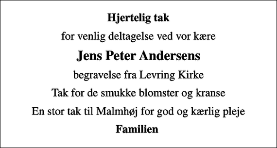 <p>Hjertelig tak<br />for venlig deltagelse ved vor kære<br />Jens Peter Andersens<br />begravelse fra Levring Kirke<br />Tak for de smukke blomster og kranse<br />En stor tak til Malmhøj for god og kærlig pleje<br />Familien</p>