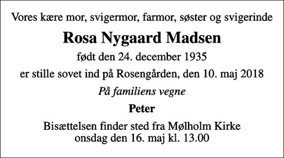 <p>Vores kære mor, svigermor, farmor, søster og svigerinde<br />Rosa Nygaard Madsen<br />født den 24. december 1935<br />er stille sovet ind på Rosengården, den 10. maj 2018<br />På familiens vegne<br />Peter<br />Bisættelsen finder sted fra Mølholm Kirke onsdag den 16. maj kl. 13.00</p>
