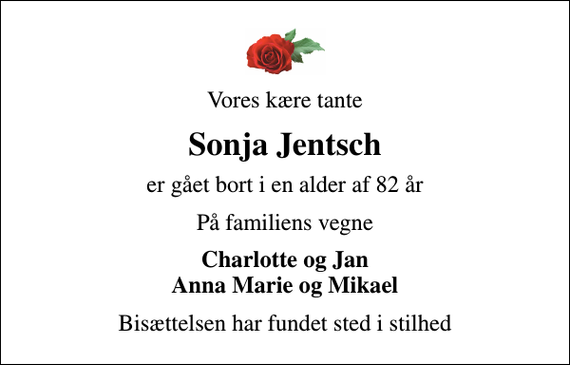 <p>Vores kære tante<br />Sonja Jentsch<br />er gået bort i en alder af 82 år<br />På familiens vegne<br />Charlotte og Jan Anna Marie og Mikael<br />Bisættelsen har fundet sted i stilhed</p>