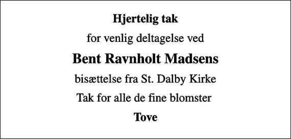 <p>Hjertelig tak<br />for venlig deltagelse ved<br />Bent Ravnholt Madsens<br />bisættelse fra St. Dalby Kirke<br />Tak for alle de fine blomster<br />Tove</p>