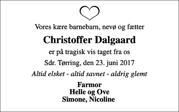 <p>Vores kære barnebarn, nevø og fætter<br />Christoffer Dalgaard<br />er på tragisk vis taget fra os<br />Sdr. Tørring, den 23. juni 2017<br />Altid elsket - altid savnet - aldrig glemt<br />Farmor Helle og Ove Simone, Nicoline</p>