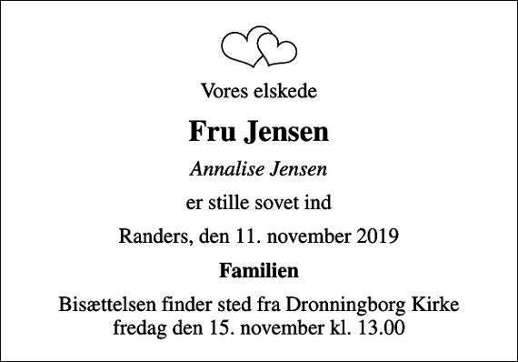 <p>Vores elskede<br />Fru Jensen<br />Annalise Jensen<br />er stille sovet ind<br />Randers, den 11. november 2019<br />Familien<br />Bisættelsen finder sted fra Dronningborg Kirke fredag den 15. november kl. 13.00</p>