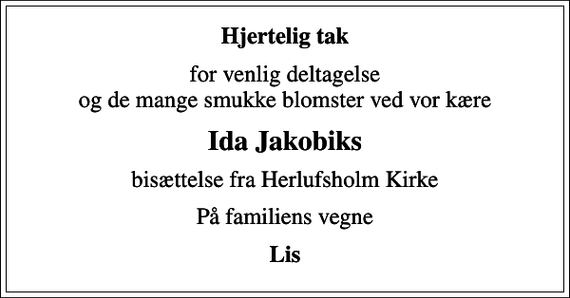 <p>Hjertelig tak<br />for venlig deltagelse og de mange smukke blomster ved vor kære<br />Ida Jakobiks<br />bisættelse fra Herlufsholm Kirke<br />På familiens vegne<br />Lis</p>