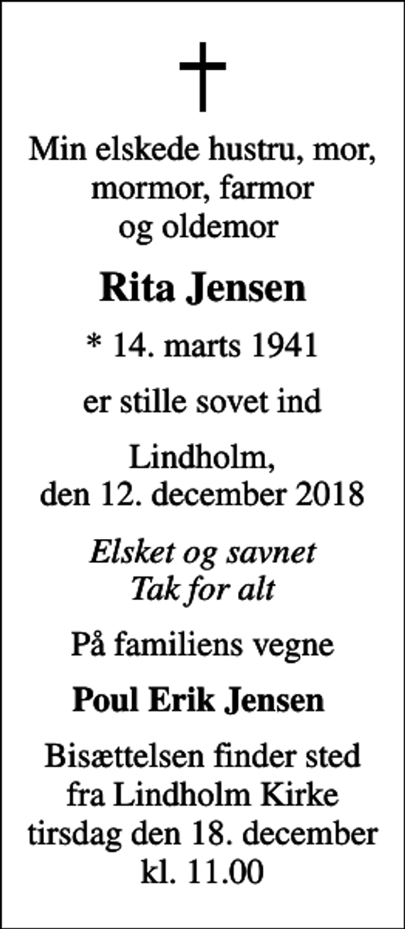 <p>Min elskede hustru, mor, mormor, farmor og oldemor<br />Rita Jensen<br />* 14. marts 1941<br />er stille sovet ind<br />Lindholm, den 12. december 2018<br />Elsket og savnet Tak for alt<br />På familiens vegne<br />Poul Erik Jensen<br />Bisættelsen finder sted fra Lindholm Kirke tirsdag den 18. december kl. 11.00</p>