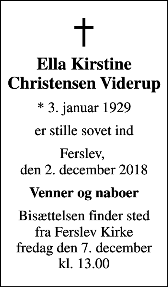 <p>Ella Kirstine Christensen Viderup<br />* 3. januar 1929<br />er stille sovet ind<br />Ferslev, den 2. december 2018<br />Venner og naboer<br />Bisættelsen finder sted fra Ferslev Kirke fredag den 7. december kl. 13.00</p>