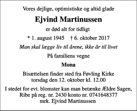 <p>Vores dejlige, optimistiske og altid glade<br />Ejvind Martinussen<br />er død alt for tidligt<br />* 1. august 1945 ✝ 6. oktober 2017<br />Man skal lægge liv til årene, ikke år til livet<br />På familiens vegne<br />Mona<br />Bisættelsen finder sted fra Føvling Kirke torsdag den 12. oktober kl. 12.00<br />I stedet for evt. blomster kan man betænke Ældre Sagen, Ribe på reg. nr. 2430 konto nr. 0741648377 mrk. Ejvind Martinussen</p>