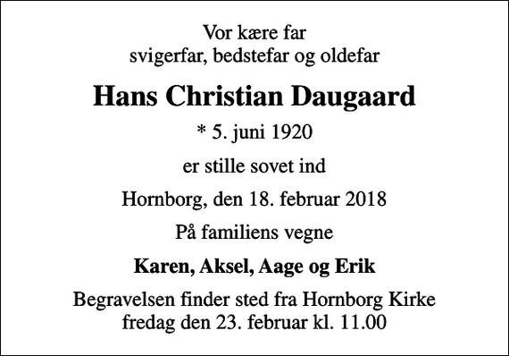 <p>Vor kære far svigerfar, bedstefar og oldefar<br />Hans Christian Daugaard<br />* 5. juni 1920<br />er stille sovet ind<br />Hornborg, den 18. februar 2018<br />På familiens vegne<br />Karen, Aksel, Aage og Erik<br />Begravelsen finder sted fra Hornborg Kirke fredag den 23. februar kl. 11.00</p>