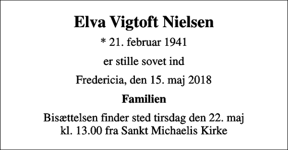 <p>Elva Vigtoft Nielsen<br />* 21. februar 1941<br />er stille sovet ind<br />Fredericia, den 15. maj 2018<br />Familien<br />Bisættelsen finder sted tirsdag den 22. maj kl. 13.00 fra Sankt Michaelis Kirke</p>