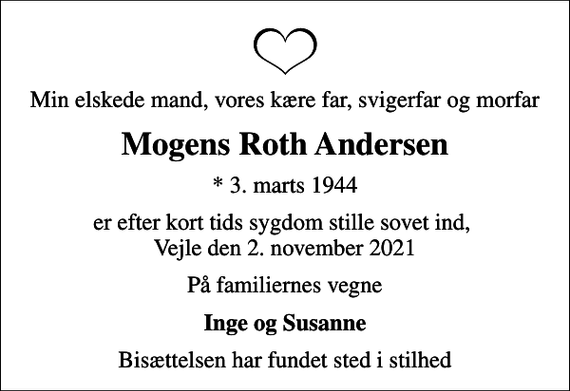 <p>Min elskede mand, vores kære far, svigerfar og morfar<br />Mogens Roth Andersen<br />* 3. marts 1944<br />er efter kort tids sygdom stille sovet ind, Vejle den 2. november 2021<br />På familiernes vegne<br />Inge og Susanne<br />Bisættelsen har fundet sted i stilhed</p>