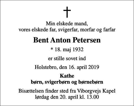 <p>Min elskede mand, vores elskede far, svigerfar, morfar og farfar<br />Bent Anton Petersen<br />* 18. maj 1932<br />er stille sovet ind<br />Holstebro, den 16. april 2019<br />Kathe børn, svigerbørn og børnebørn<br />Bisættelsen finder sted fra Viborgvejs Kapel lørdag den 20. april kl. 13.00</p>