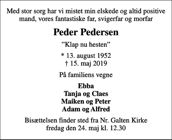 <p>Med stor sorg har vi mistet min elskede og altid positive mand, vores fantastiske far, svigerfar og morfar<br />Peder Pedersen<br />Klap nu hesten<br />* 13. august 1952<br />✝ 15. maj 2019<br />På familiens vegne<br />Ebba Tanja og Claes Maiken og Peter Adam og Alfred<br />Bisættelsen finder sted fra Nr. Galten Kirke fredag den 24. maj kl. 12.30</p>