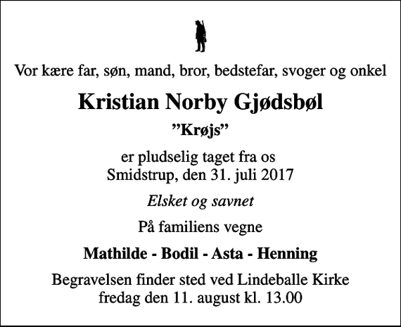 <p>Vor kære far, søn, mand, bror, bedstefar, svoger og onkel<br />Kristian Norby Gjødsbøl<br />Krøjs<br />er pludselig taget fra os Smidstrup, den 31. juli 2017<br />Elsket og savnet<br />På familiens vegne<br />Mathilde - Bodil - Asta - Henning<br />Begravelsen finder sted ved Lindeballe Kirke fredag den 11. august kl. 13.00</p>