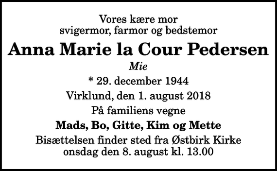<p>Vores kære mor svigermor, farmor og bedstemor<br />Anna Marie la Cour Pedersen<br />Mie<br />* 29. december 1944<br />Virklund, den 1. august 2018<br />På familiens vegne<br />Mads, Bo, Gitte, Kim og Mette<br />Bisættelsen finder sted fra Østbirk Kirke onsdag den 8. august kl. 13.00</p>