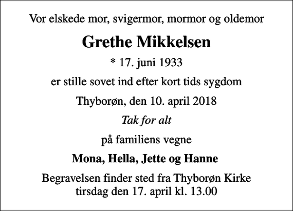 <p>Vor elskede mor, svigermor, mormor og oldemor<br />Grethe Mikkelsen<br />* 17. juni 1933<br />er stille sovet ind efter kort tids sygdom<br />Thyborøn, den 10. april 2018<br />Tak for alt<br />på familiens vegne<br />Mona, Hella, Jette og Hanne<br />Begravelsen finder sted fra Thyborøn Kirke tirsdag den 17. april kl. 13.00</p>