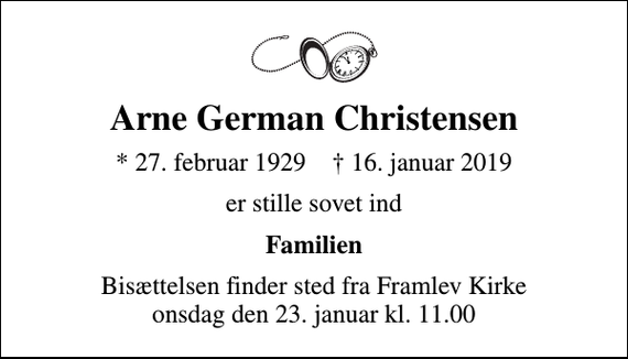 <p>Arne German Christensen<br />* 27. februar 1929 ✝ 16. januar 2019<br />er stille sovet ind<br />Familien<br />Bisættelsen finder sted fra Framlev Kirke onsdag den 23. januar kl. 11.00</p>
