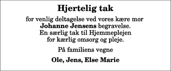 <p>Hjertelig tak<br />for venlig deltagelse ved vores kære mor <em>Johanne Jensens</em> begravelse. En særlig tak til Hjemmeplejen for kærlig omsorg og pleje.<br />På familiens vegne<br />Ole, Jens, Else Marie</p>