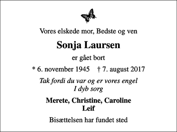 <p>Vores elskede mor, Bedste og ven<br />Sonja Laursen<br />er gået bort<br />* 6. november 1945 ✝ 7. august 2017<br />Tak fordi du var og er vores engel I dyb sorg<br />Merete, Christine, Caroline Leif<br />Bisættelsen har fundet sted</p>
