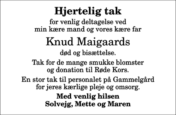 <p>Hjertelig tak<br />for venlig deltagelse ved min kære mand og vores kære far<br />Knud Maigaards<br />død og bisættelse.<br />Tak for de mange smukke blomster og donation til Røde Kors.<br />En stor tak til personalet på Gammelgård for jeres kærlige pleje og omsorg.<br />Med venlig hilsen Solvejg, Mette og Maren</p>