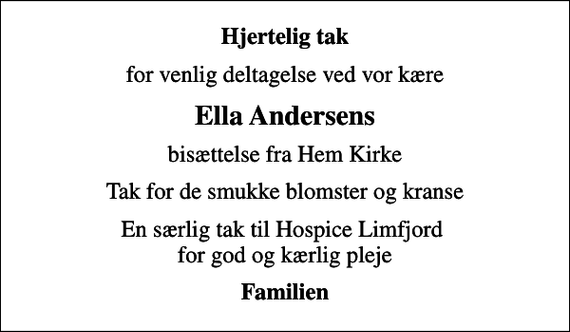 <p>Hjertelig tak<br />for venlig deltagelse ved vor kære<br />Ella Andersens<br />bisættelse fra Hem Kirke<br />Tak for de smukke blomster og kranse<br />En særlig tak til Hospice Limfjord for god og kærlig pleje<br />Familien</p>