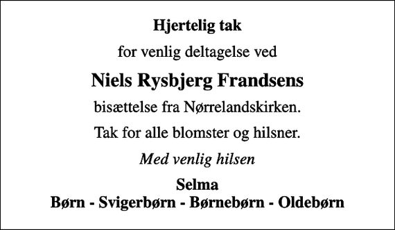 <p>Hjertelig tak<br />for venlig deltagelse ved<br />Niels Rysbjerg Frandsens<br />bisættelse fra Nørrelandskirken.<br />Tak for alle blomster og hilsner.<br />Med venlig hilsen<br />Selma Børn - Svigerbørn - Børnebørn - Oldebørn</p>