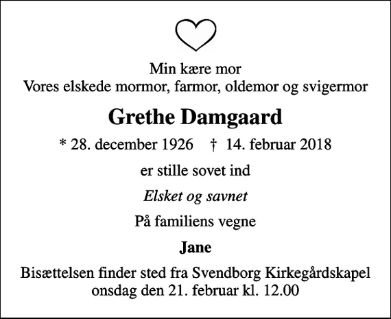 <p>Min kære mor Vores elskede mormor, farmor, oldemor og svigermor<br />Grethe Damgaard<br />* 28. december 1926 ✝ 14. februar 2018<br />er stille sovet ind<br />Elsket og savnet<br />På familiens vegne<br />Jane<br />Bisættelsen finder sted fra Svendborg Kirkegårdskapel onsdag den 21. februar kl. 12.00</p>