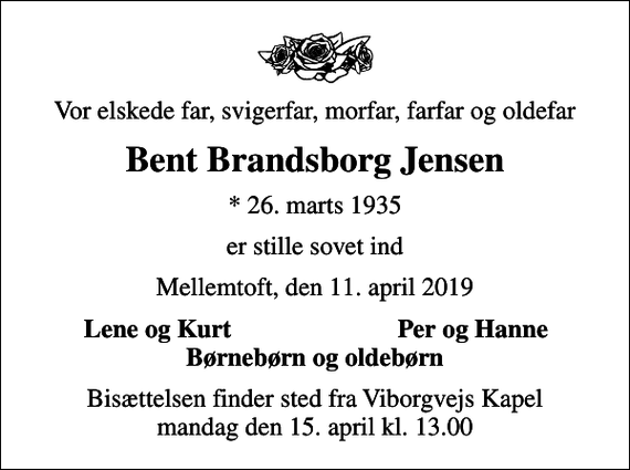 <p>Vor elskede far, svigerfar, morfar, farfar og oldefar<br />Bent Brandsborg Jensen<br />* 26. marts 1935<br />er stille sovet ind<br />Mellemtoft, den 11. april 2019<br />Lene og Kurt<br />Per og Hanne<br />Bisættelsen finder sted fra Viborgvejs Kapel mandag den 15. april kl. 13.00</p>